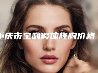 重庆市宝利假体隆胸价格表项目详细一览-重庆市宝利假体隆胸均价为24262元