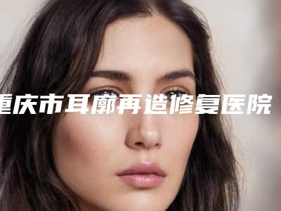 重庆市耳廓再造修复医院好哪几家技术好-耳廓再造修复价格和费用是怎么样