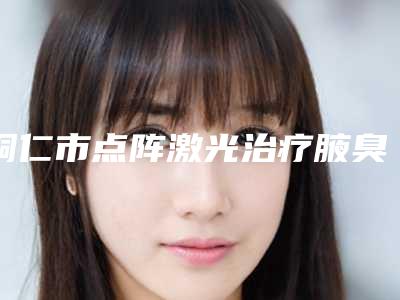 铜仁市点阵激光治疗腋臭医生排行榜前十位口碑曝光-铜仁市点阵激光治疗腋臭整形医生