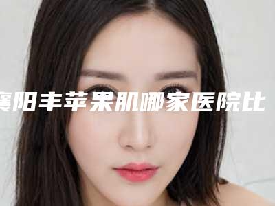 襄阳丰苹果肌哪家医院比较正规[襄阳丰胸医院]
