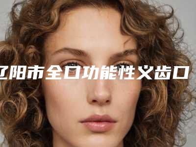 辽阳市全口功能性义齿口腔医生在榜清单top10强大咖亲测