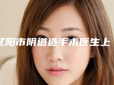 辽阳市阴道造手术医生上榜名单哪位更好一些-辽阳市杨德久整形医生