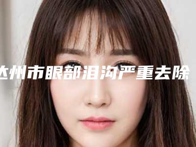 达州市眼部泪沟严重去除医院比较正规(达州双均医疗美容收费标准不贵)