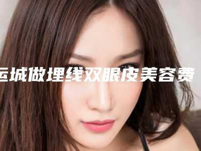运城做埋线双眼皮美容费用贵不贵