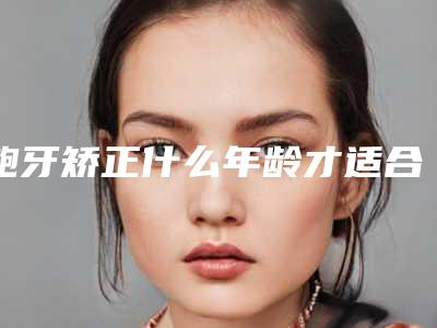 龅牙矫正什么年龄才适合(龅牙齿矫正的最佳年龄)