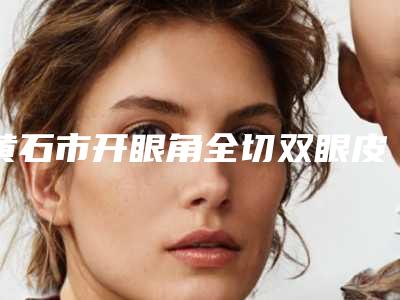 黄石市开眼角全切双眼皮哪里整形医院好(黄石初颜医疗美容诊所点赞超过公立)