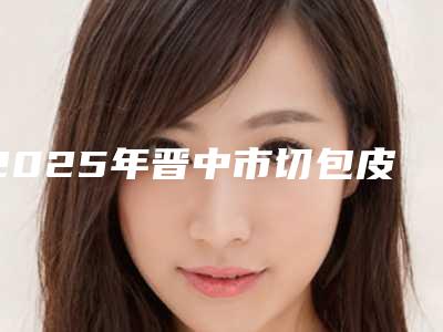 2025年晋中市切包皮价格表(收费标准)查询(晋中市切包皮整容价格多少)