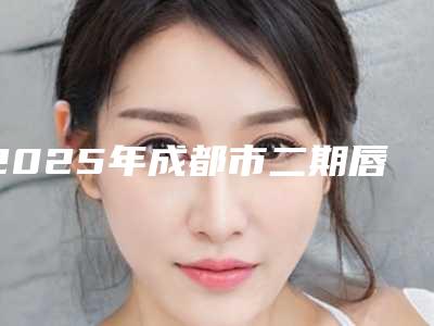 2025年成都市二期唇裂手术医院上榜名单前10专业筛选(成都市二期唇裂手术整形医院)